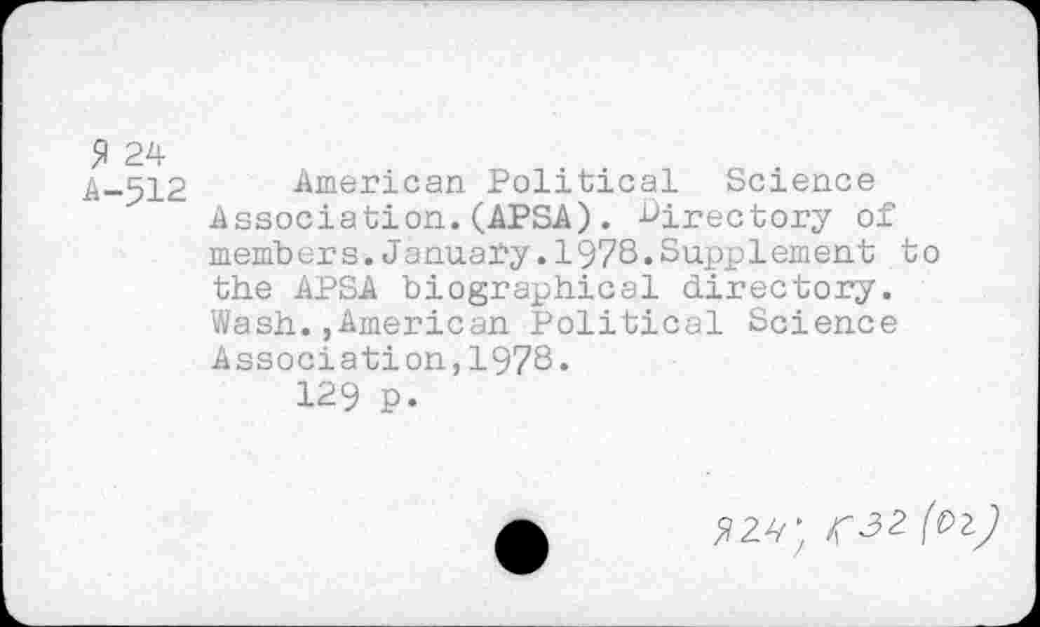 ﻿9 24
A-512
American Political Science Association.(APSA). directory of members.January.1978.Supplement to the APSA biographical directory. Wash.,American Political Science Association,1978.
129 p.